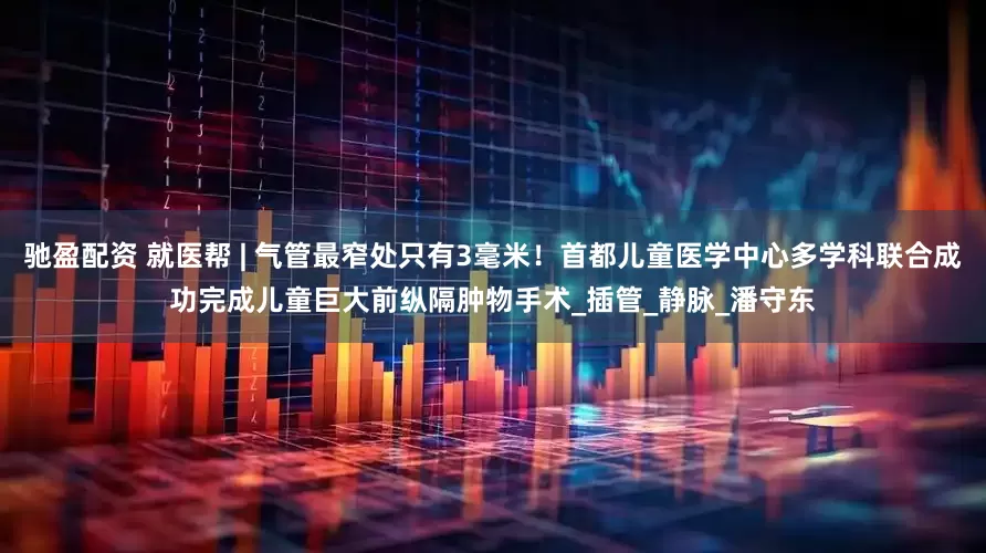 馳盈配資 就醫幫 | 氣管最窄處只有3毫米！首都兒童醫學中心多學科聯合成功完成兒童巨大前縱隔腫物手術_插管_靜脈_潘守東