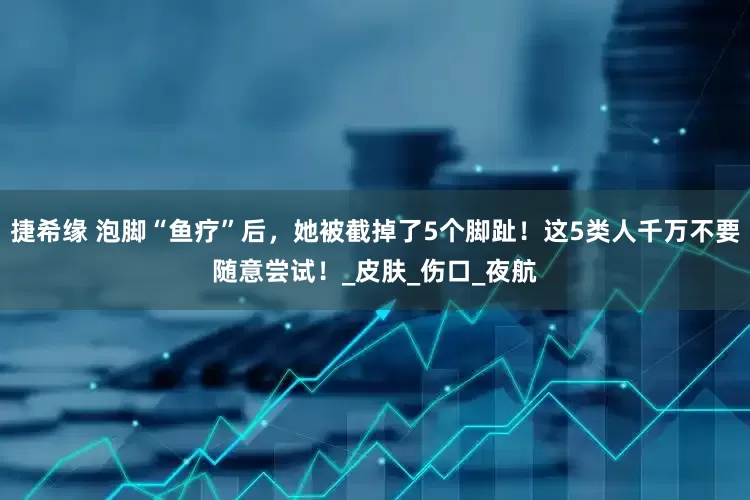 捷希緣 泡腳“魚療”后，她被截掉了5個腳趾！這5類人千萬不要隨意嘗試！_皮膚_傷口_夜航