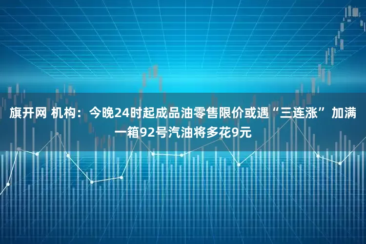 旗開網 機構：今晚24時起成品油零售限價或遇“三連漲” 加滿一箱92號汽油將多花9元