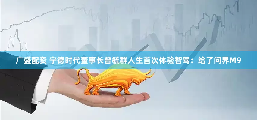 廣盛配資 寧德時(shí)代董事長曾毓群人生首次體驗(yàn)智駕：給了問界M9