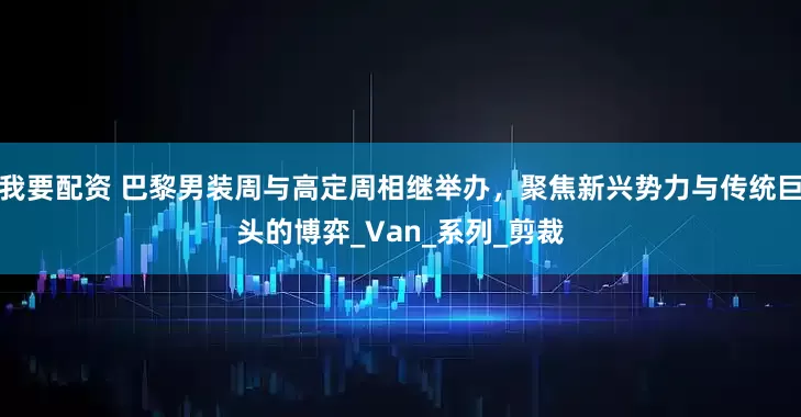 我要配資 巴黎男裝周與高定周相繼舉辦，聚焦新興勢力與傳統巨頭的博弈_Van_系列_剪裁