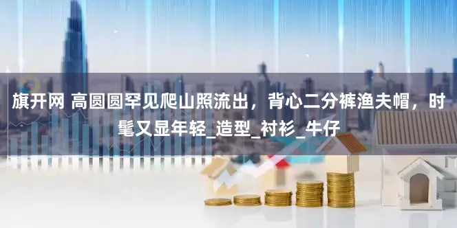 旗開網(wǎng) 高圓圓罕見爬山照流出，背心二分褲漁夫帽，時髦又顯年輕_造型_襯衫_牛仔
