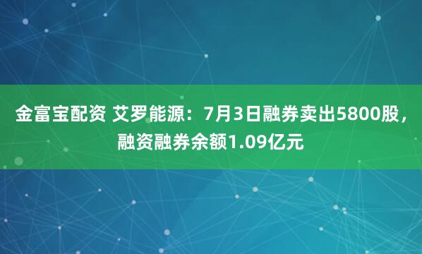 金富寶配資 艾羅能源：7月3日融券賣出5800股，融資融券余額1.09億元
