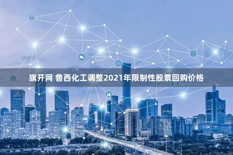 旗開網 魯西化工調整2021年限制性股票回購價格