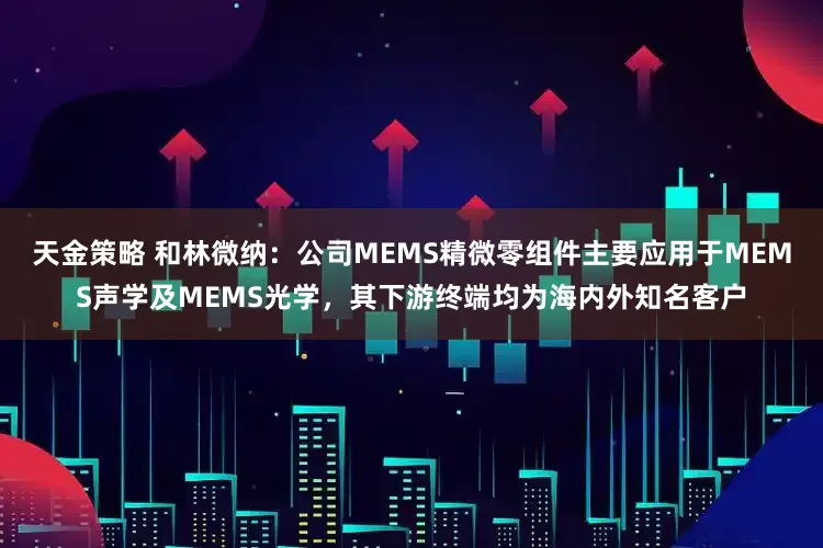 天金策略 和林微納：公司MEMS精微零組件主要應(yīng)用于MEMS聲學(xué)及MEMS光學(xué)，其下游終端均為海內(nèi)外知名客戶