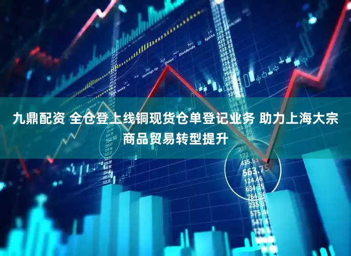 九鼎配資 全倉登上線銅現貨倉單登記業務 助力上海大宗商品貿易轉型提升