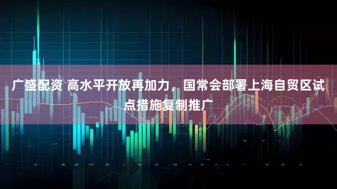 廣盛配資 高水平開放再加力，國常會(huì)部署上海自貿(mào)區(qū)試點(diǎn)措施復(fù)制推廣