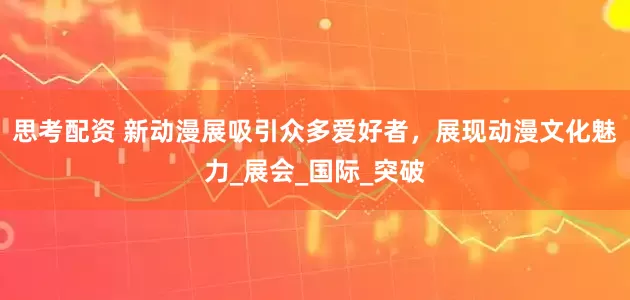 思考配資 新動漫展吸引眾多愛好者，展現動漫文化魅力_展會_國際_突破