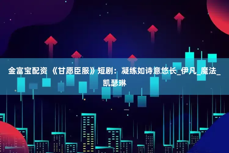 金富寶配資 《甘愿臣服》短劇：凝練如詩意悠長_伊凡_魔法_凱瑟琳