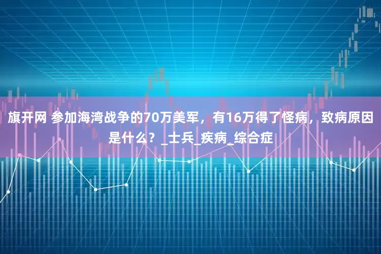旗開(kāi)網(wǎng) 參加海灣戰(zhàn)爭(zhēng)的70萬(wàn)美軍，有16萬(wàn)得了怪病，致病原因是什么？_士兵_疾病_綜合癥