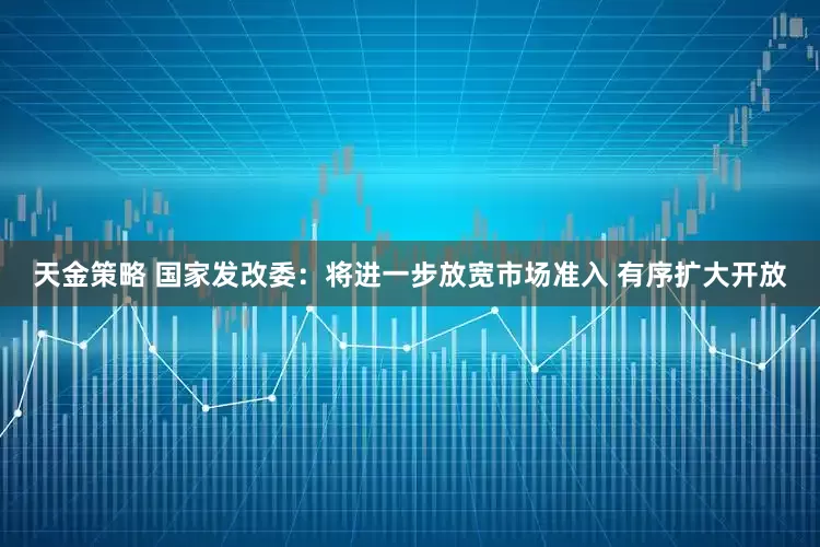 天金策略 國家發(fā)改委：將進(jìn)一步放寬市場準(zhǔn)入 有序擴(kuò)大開放