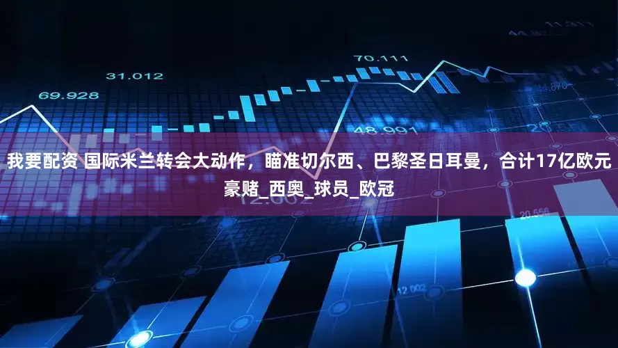 我要配資 國際米蘭轉(zhuǎn)會大動作，瞄準(zhǔn)切爾西、巴黎圣日耳曼，合計17億歐元豪賭_西奧_球員_歐冠