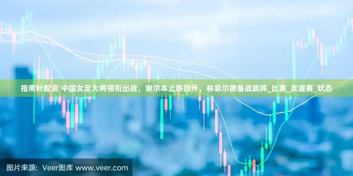 指南針配資 中國女足大將領(lǐng)銜出戰(zhàn)，謝爾本止跌回升，林菲爾德備戰(zhàn)疏陣_比賽_友誼賽_狀態(tài)