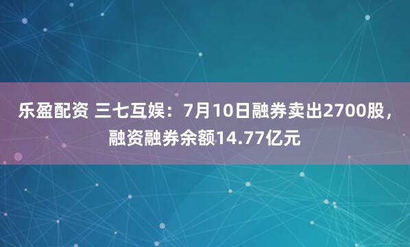 樂盈配資 三七互娛：7月10日融券賣出2700股，融資融券余額14.77億元
