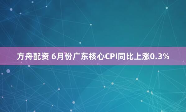 方舟配資 6月份廣東核心CPI同比上漲0.3%