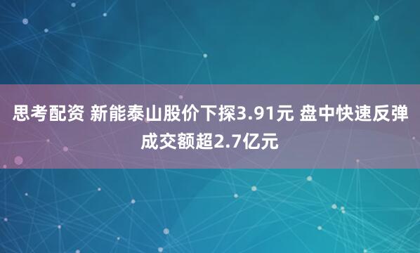 思考配資 新能泰山股價下探3.91元 盤中快速反彈成交額超2.7億元