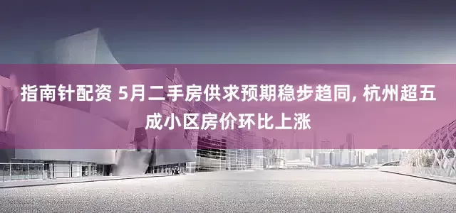 指南針配資 5月二手房供求預期穩步趨同, 杭州超五成小區房價環比上漲