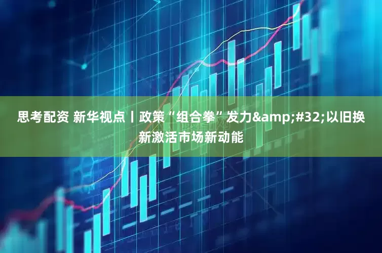 思考配資 新華視點丨政策“組合拳”發力&#32;以舊換新激活市場新動能