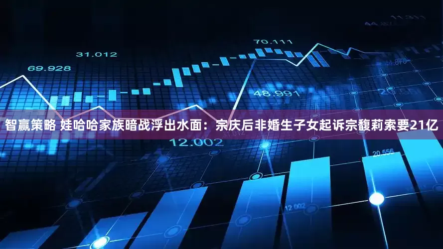 智贏策略 娃哈哈家族暗戰(zhàn)浮出水面：宗慶后非婚生子女起訴宗馥莉索要21億