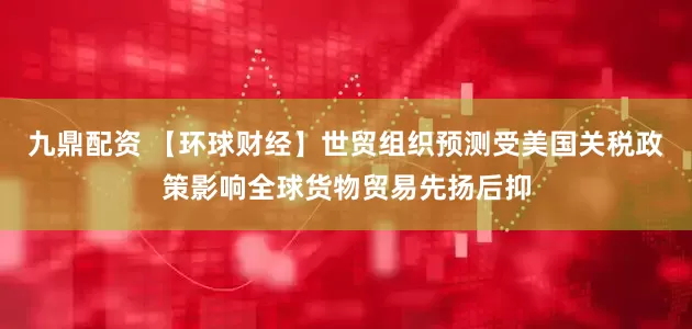 九鼎配資 【環球財經】世貿組織預測受美國關稅政策影響全球貨物貿易先揚后抑