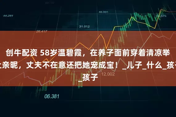創牛配資 58歲溫碧霞，在養子面前穿著清涼舉止親昵，丈夫不在意還把她寵成寶！_兒子_什么_孩子