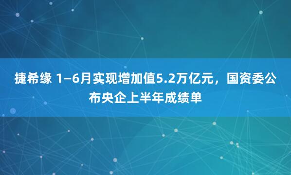 捷希緣 1—6月實現增加值5.2萬億元，國資委公布央企上半年成績單