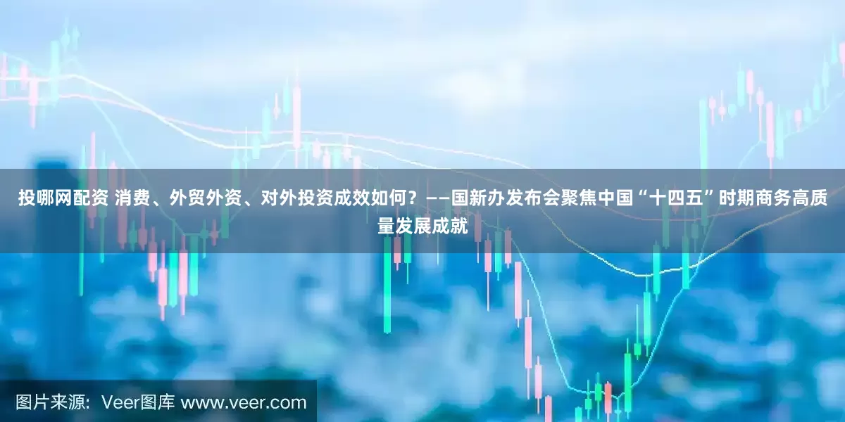 投哪網配資 消費、外貿外資、對外投資成效如何？——國新辦發布會聚焦中國“十四五”時期商務高質量發展成就