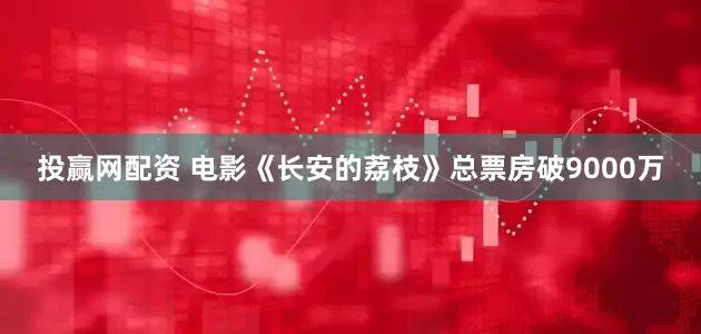 投贏網配資 電影《長安的荔枝》總票房破9000萬