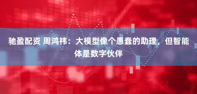 馳盈配資 周鴻祎：大模型像個愚蠢的助理，但智能體是數字伙伴