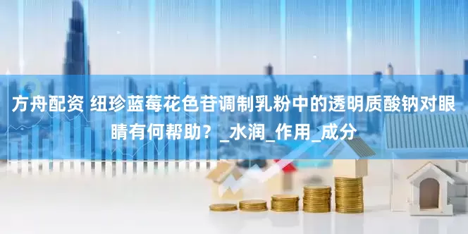 方舟配資 紐珍藍莓花色苷調制乳粉中的透明質酸鈉對眼睛有何幫助？_水潤_作用_成分