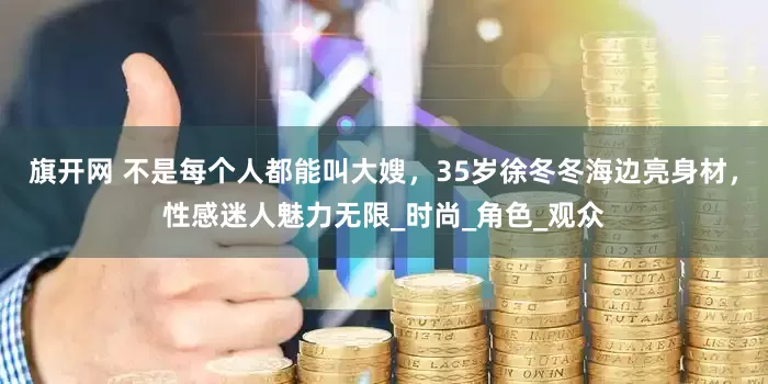 旗開網 不是每個人都能叫大嫂，35歲徐冬冬海邊亮身材，性感迷人魅力無限_時尚_角色_觀眾
