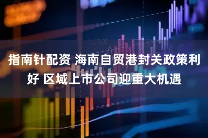 指南針配資 海南自貿(mào)港封關(guān)政策利好 區(qū)域上市公司迎重大機(jī)遇