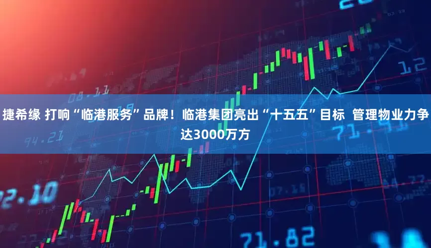 捷希緣 打響“臨港服務”品牌！臨港集團亮出“十五五”目標  管理物業力爭達3000萬方