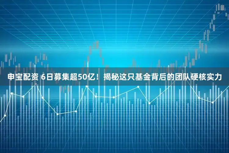 申寶配資 6日募集超50億！揭秘這只基金背后的團隊硬核實力