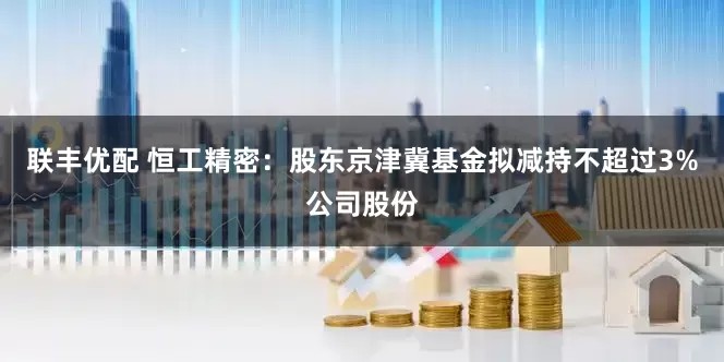 聯(lián)豐優(yōu)配 恒工精密：股東京津冀基金擬減持不超過3%公司股份