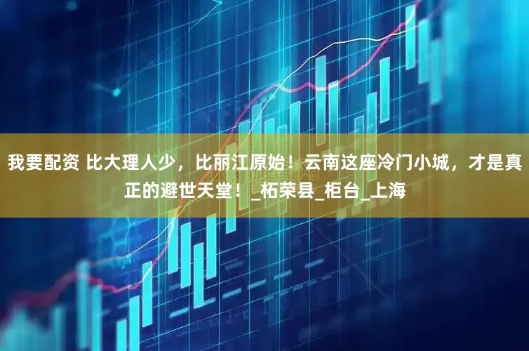 我要配資 比大理人少，比麗江原始！云南這座冷門小城，才是真正的避世天堂！_柘榮縣_柜臺_上海