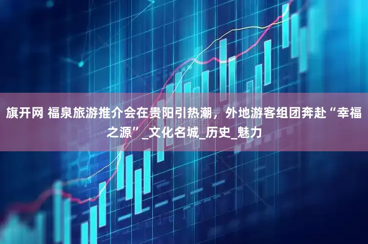 旗開網(wǎng) 福泉旅游推介會(huì)在貴陽引熱潮，外地游客組團(tuán)奔赴“幸福之源”_文化名城_歷史_魅力
