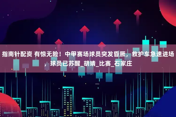 指南針配資 有驚無險！中甲賽場球員突發昏厥，救護車急速進場，球員已蘇醒_胡靖_比賽_石家莊