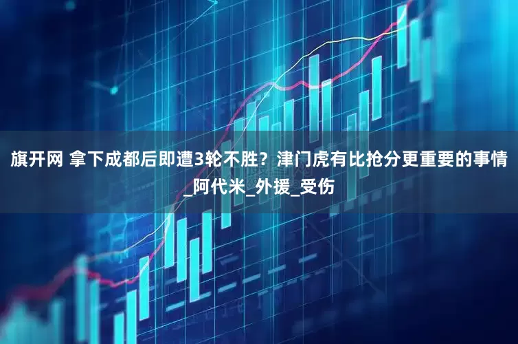 旗開(kāi)網(wǎng) 拿下成都后即遭3輪不勝？津門虎有比搶分更重要的事情_(kāi)阿代米_外援_受傷