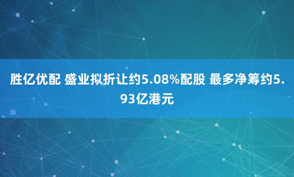 勝億優配 盛業擬折讓約5.08%配股 最多凈籌約5.93億港元
