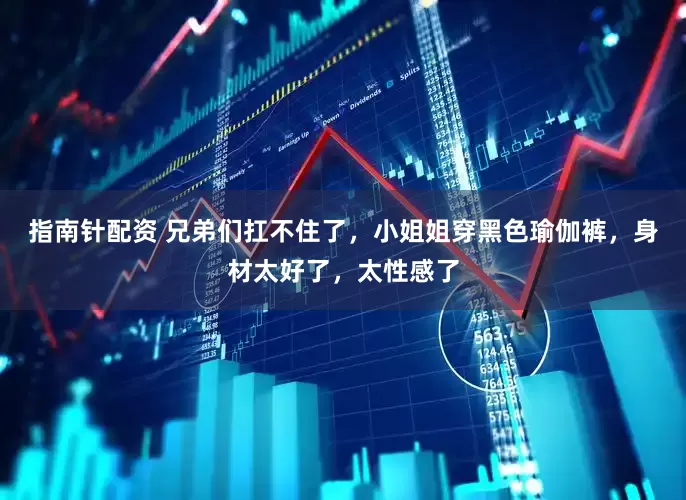 指南針配資 兄弟們扛不住了，小姐姐穿黑色瑜伽褲，身材太好了，太性感了